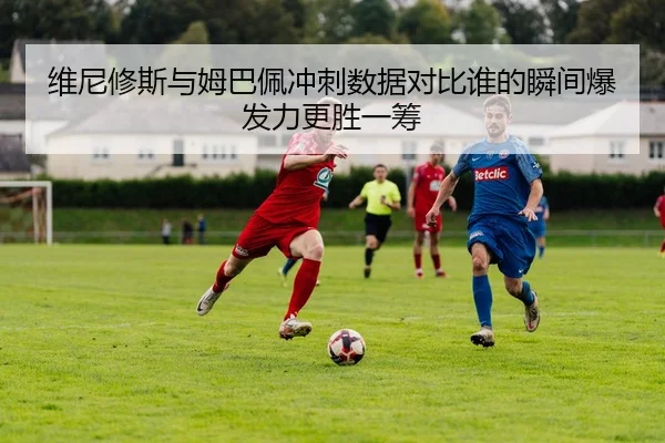 维尼修斯与姆巴佩冲刺数据对比谁的瞬间爆发力更胜一筹